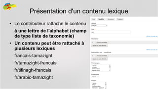 Présentation d'un contenu lexique
●

Le contributeur rattache le contenu
à une lettre de l'alphabet (champ
de type liste de taxonomie)

●

Un contenu peut être rattaché à
plusieurs lexiques
francais-tamazight
fr/tamazight-francais
fr/tifinagh-francais
fr/arabic-tamazight
21

 