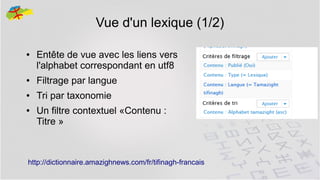 Vue d'un lexique (1/2)
●

Entête de vue avec les liens vers
l'alphabet correspondant en utf8

●

Filtrage par langue

●

Tri par taxonomie

●

Un filtre contextuel «Contenu :
Titre »

http://dictionnaire.amazighnews.com/fr/tifinagh-francais

26

 