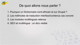 De quoi allons nous parler ?
1. Pourquoi un Dictionnaire nord-africain et sur Drupal ?
2. Les méthodes de traduction interface/contenus cas concret
3. Les modules multilingues retenus
4. SEO et multilingue : un dico visible

3

 