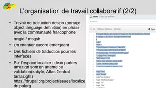 L'organisation de travail collaboratif (2/2)
●

Travail de traduction des po (portage
object language definition) en phase
avec la communauté francophone
msgid / msgstr

●
●

●

Un chantier encore émergeant
Des fichiers de traduction pour les
interfaces
Sur l'espace localize : deux parlers
amazigh sont en attente de
validation(kabyle, Atlas Central
tamazight)
https://drupal.org/project/issues/localize
drupalorg

36

 