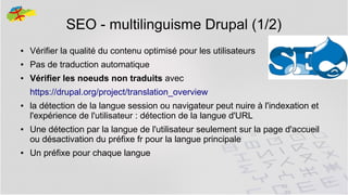 SEO - multilinguisme Drupal (1/2)
●

Vérifier la qualité du contenu optimisé pour les utilisateurs

●

Pas de traduction automatique

●

Vérifier les noeuds non traduits avec
https://drupal.org/project/translation_overview

●

●

●

la détection de la langue session ou navigateur peut nuire à l'indexation et
l'expérience de l'utilisateur : détection de la langue d'URL
Une détection par la langue de l'utilisateur seulement sur la page d'accueil
ou désactivation du préfixe fr pour la langue principale
Un préfixe pour chaque langue
37

 
