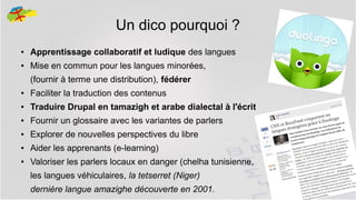 Un dico pourquoi ?
●

Apprentissage collaboratif et ludique des langues

●

Mise en commun pour les langues minorées,
(fournir à terme une distribution), fédérer

●

Faciliter la traduction des contenus

●

Traduire Drupal en tamazigh et arabe dialectal à l'écrit

●

Fournir un glossaire avec les variantes de parlers

●

Explorer de nouvelles perspectives du libre

●

Aider les apprenants (e-learning)

●

Valoriser les parlers locaux en danger (chelha tunisienne,
les langues véhiculaires, la tetserret (Niger)
dernière langue amazighe découverte en 2001.

4

 