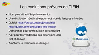 Les évolutions prévues de TIFIN
●

Nom plus attractif http://www.nic.io/

●

Une distribution réutilisable pour tout type de langues minorées

●

Quizlet https://drupal.org/project/quizlet
http://quizlet.com/languages-and-vocab/
Démarches pour l'introduction de tamazight

●

Agir pour les validations des extensions .tmz
.kbl et dérivés

●

Améliorer la recherche multilingue
40

 