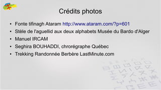 Crédits photos
●

Fonte tifinagh Ataram http://www.ataram.com/?p=601

●

Stèle de l'aguellid aux deux alphabets Musée du Bardo d'Alger

●

Manuel IRCAM

●

Seghira BOUHADDI, chrorégraphe Québec

●

Trekking Randonnée Berbère LastMinute.com

43

 