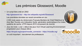 Les prémices Glossword, Moodle
●

Un script libre créé en 2002
http://glossword.biz/ - http://en.wikipedia.org/wiki/Glossword
Les premières données sur excel converties en csv
4 000 mots saisis du dictionnaire Français-Berbère de Chérif Makhlouf et
Arav Ben Younès une indexation facile, génération automatique d'un index,
système de cache, UTF8 depuis 2010 composant de Joomla

●

Jeux de mots « urar » début des jeux VLE Virtual Learning Environnement
progression pour chaque élève
https://drupal.org/project/moodle_connector - https://moodle.org/
un coût important : recrutement de professeurs

5

 