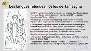 Les langues retenues : celles de Tamazgha
●

●

●

●

●

●

●

En 1844 premiers rapprochements entre les langues chamito-sémitiques
Théodore Benfey (ancien égyptien = egypto copte / libyco berbère
guanche, couchitique / tchadien)
Une stratégie de renforcement des langues coloniales dont l'arabe
importée par la religion (honte de l'impur, renforcer le sentiment de rejet)
La langue tamazight pan-berbère et ses dérivé les dialectes pannationaux (arabe dialectal) formé à partir des racines de tamazight
Ces langues subissent des transformations, naissance d'une nouvelle
langue standardisation (évolutions de l'alphabet ancien Tifinaghs)
Une chance historique de travailler sur les convergences
1966 création de l'Académie Berbère – Dictionnaire kabyle-français Père
Dallet S. Chaker 1982
Tamεemmerit sur base de l'API 34 lettres (23 lettres latines
standardisées) http://fr.wikipedia.org/wiki/Alphabet_berb%C3%A8re_latin
6

 