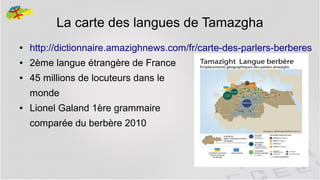 La carte des langues de Tamazgha
●

http://dictionnaire.amazighnews.com/fr/carte-des-parlers-berberes

●

2ème langue étrangère de France

●

45 millions de locuteurs dans le
monde

●

Lionel Galand 1ère grammaire
comparée du berbère 2010

7

 