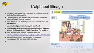 L'alphabet tifinagh
●

●

●

●

●

●

Tifinaghs 6 siècles av. J-.C. , héritier d de l'alphabet libyque :
socle de l'identité amazighe
Des navigateurs web sont encore incapables d'afficher les
tifinaghs (Safari, Chrome, mobiles)
Sens d'écriture : de droite à gauche, de gauche à droite, de
bas en haut
Le . : tegherit pour noter la voyelle a en final
Premier logiciel en amazigh Awal Amazigh Naït abdellah
années 90, Haralambous INALCO système Tex berbère,
Tous les caractères tfinaghs sont rennus en utf8
http://www.fileformat.info/info/unicode/block/tifinagh/utf8test.htm

●

Représentation nom à l'Organisation mondiale de
normalisation ISO 639-2ber - ISO 639-5ber

●

8

 