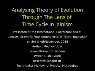 Analysing Theory of Evolution
Through The Lens of
Time Cycle In Jainism
Presented at the International Conference titled: 
'Jainism: Scientific Foundations' held at Tijara, Rajasthan
on 3rd & 4thNovember, 2019
Author: Medhavi Jain 
www.dharmaforlife.com
Writer & Life Coach
Research Scholar at
Teerthanker Mahavir University, Moradabad
 