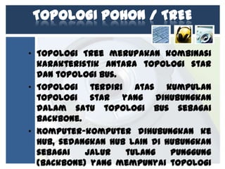 TOPOLOGI POHON / TREE
• Topologi Tree merupakan kombinasi
karakteristik antara topologi star
dan topologi bus.
• Topologi terdiri atas kumpulan
topologi star yang dihubungkan
dalam satu topologi bus sebagai
backbone.
• Komputer-komputer dihubungkan ke
hub, sedangkan hub lain di hubungkan
sebagai
jalur
tulang
punggung
(backbone) yang mempunyai topologi

 