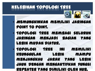 KELEBIHAN TOPOLOGI TREE
• Memungkinkan memiliki jaringan
point to point.
• Topologi tree membagi seluruh
jaringan menjadi bagian yang
lebih mudah diatur.
• Topologi
tree
ini
memiliki
keunggulan
lebih
mampu
menjangkau jarak yang lebih
jauh dengan mengaktifkan fungsi
Repeater yang dimiliki oleh HUB.

 