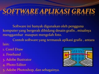 Software ini banyak digunakan oleh pengguna
komputer yang bergerak dibidang desain grafis , misalnya
menggambar maupun mengolah foto.
Contoh software yang termasuk aplkasi grafis , antara
lain:
1. Corel Draw
2. Freehand
3. Adobe Ilustrator
4. Photo Editor
5. Adobe Photoshop, dan sebagainya.
 