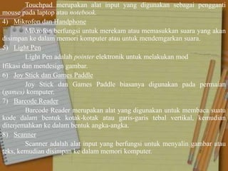 Touchpad merupakan alat input yang digunakan sebagai pengganti
mouse pada laptop atau notebook.
4) Mikrofon dan Handphone
Mikrofon berfungsi untuk merekam atau memasukkan suara yang akan
disimpan ke dalam memori komputer atau untuk mendemgarkan suara.
5) Light Pen
Light Pen adalah pointer elektronik untuk melakukan mod
Ifikasi dan mendesign gambar.
6) Joy Stick dan Games Paddle
Joy Stick dan Games Paddle biasanya digunakan pada permaian
(games) komputer.
7) Barcode Reader
Barcode Reader merupakan alat yang digunakan untuk membaca suatu
kode dalam bentuk kotak-kotak atau garis-garis tebal vertikal, kemudian
diterjemahkan ke dalam bentuk angka-angka.
8) Scanner
Scanner adalah alat input yang berfungsi untuk menyalin gambar atau
teks, kemudian disimpan ke dalam memori komputer.
 
