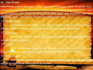 b) Alat Proses
Alat Proses adalah perangkat yang digunakan komputer untuk mengolah data.
Alat proses merupakan unit proses utama dan terpenting dalam komputer yang
mengendalikan seluruh proses pengolahan data mulai dari membaca data dari
peralatan input. Alat proses, antaran lain sebagai berikut:
1) Motherboard
Motherboard merupakan salah satu perangkat yang digunakan sebagai
tempat untuk memasang atau meletakkan beberapa peralatan lainnya.
2) Processor
Procseesor adalah sebuah IC yang mengontrol keseluruhan jalanya
sebuah sistem komputer.
3) RAM
RAM merupakan singkatan dari Random Access Memory. RAM adalah
komponen komputer yang berfungsi untuk menyimpan data sementara.
4) Video Card
Video Card adalah komponen komputer yang berfungsi menghasilkan
output gambar untuk ditampilkan di monitor.
 