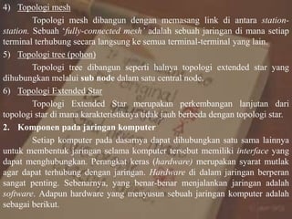 4) Topologi mesh
Topologi mesh dibangun dengan memasang link di antara station-
station. Sebuah ‘fully-connected mesh’ adalah sebuah jaringan di mana setiap
terminal terhubung secara langsung ke semua terminal-terminal yang lain.
5) Topologi tree (pohon)
Topologi tree dibangun seperti halnya topologi extended star yang
dihubungkan melalui sub node dalam satu central node.
6) Topologi Extended Star
Topologi Extended Star merupakan perkembangan lanjutan dari
topologi star di mana karakteristiknya tidak jauh berbeda dengan topologi star.
2. Komponen pada jaringan komputer
Setiap komputer pada dasarnya dapat dihubungkan satu sama lainnya
untuk membentuk jaringan selama komputer tersebut memiliki interface yang
dapat menghubungkan. Perangkat keras (hardware) merupakan syarat mutlak
agar dapat terhubung dengan jaringan. Hardware di dalam jaringan berperan
sangat penting. Sebenarnya, yang benar-benar menjalankan jaringan adalah
software. Adapun hardware yang menyusun sebuah jaringan komputer adalah
sebagai berikut.
 