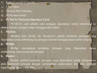1) Kabel Coaxial (Coaxial)
2) Fiber Optic
3) Twisted Pair Ethernet
4) HUB atau switch
e. PCMCIA Network Interface Card
PCMCIA card adalah card jaringan digunakan untuk terhubung ke
dalam sebuah jaringan tanpa menggunakan kabel.
f. Modem
Modem atau Modul the Modulator adalah peralatan jaringan yang
digunakan untuk terhubung ke jaringan internet menggunakan kabel telepon.
g. Bridge
Bridge merupakan peralatan jaringan yang digunakan untuk
memperluas atau memecah jaringan.
h. Router
Router adalah peralatan jaringan yang digunakan untuk memperluas
atau memecah jaringan dengan melanjutkan paket-paket dari satu jaringan
logika ke jaringan yang lain.
 