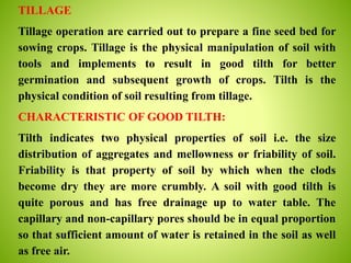 TILLAGE
Tillage operation are carried out to prepare a fine seed bed for
sowing crops. Tillage is the physical manipulation of soil with
tools and implements to result in good tilth for better
germination and subsequent growth of crops. Tilth is the
physical condition of soil resulting from tillage.
CHARACTERISTIC OF GOOD TILTH:
Tilth indicates two physical properties of soil i.e. the size
distribution of aggregates and mellowness or friability of soil.
Friability is that property of soil by which when the clods
become dry they are more crumbly. A soil with good tilth is
quite porous and has free drainage up to water table. The
capillary and non-capillary pores should be in equal proportion
so that sufficient amount of water is retained in the soil as well
as free air.
 