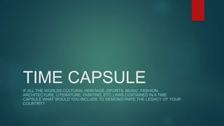 TIME CAPSULE
IF ALL THE WORLDS CULTURAL HERITAGE (SPORTS, MUSIC, FASHION,
ARCHITECTURE, LITERATURE, PAINTING, ETC.) WAS CONTAINED IN A TIME
CAPSULE WHAT WOULD YOU INCLUDE TO DEMONSTRATE THE LEGACY OF YOUR
COUNTRY?
 