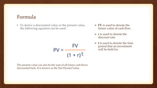 Formula
• To derive a discounted value or the present value,
the following equation can be used:
 FV is used to denote the
future value of cash flow.
 r is used to denote the
discount rate.
 t is used to denote the time
period that an investment
will be held for.
The present value can also be the sum of all future cash flows
discounted back. It is known as the Net Present Value.
 