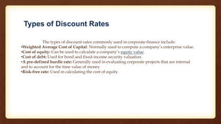 Types of Discount Rates
The types of discount rates commonly used in corporate finance include:
•Weighted Average Cost of Capital: Normally used to compute a company’s enterprise value.
•Cost of equity: Can be used to calculate a company’s equity value.
•Cost of debt: Used for bond and fixed-income security valuation.
•A pre-defined hurdle rate: Generally used in evaluating corporate projects that are internal
and to account for the time value of money
•Risk-free rate: Used in calculating the cost of equity.
 