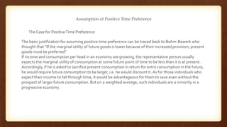 Assumption of Positive Time Preference
The basic justification for assuming positive time preference can be traced back to Bohm-Bawerk who
thought that “If the marginal utility of future goods is lower because of their increased provision, present
goods must be preferred”
If income and consumption per head in an economy are growing, the representative person usually
expects the marginal utility of consumption at some future point of time to be less than it is at present.
Accordingly, if he is asked to sacrifice present consumption in return for extra consumption in the future,
he would require future consumption to be larger, i.e. he would discount it.As for those individuals who
expect their income to fall through time, it would be advantageous for them to save even without the
prospect of larger future consumption. But on a weighted average, such individuals are a minority in a
progressive economy.
The Case for PositiveTime Preference
 