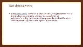 Neo-classical views.
• In the neoclassical theory of interest due to Lrving Fisher the rate of
time preference is usually taken as a parameter in an
individual’s utility function which captures the trade off between
consumption today and consumption in the future.
 
