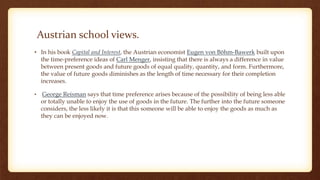 Austrian school views.
• In his book Capital and Interest, the Austrian economist Eugen von Böhm-Bawerk built upon
the time-preference ideas of Carl Menger, insisting that there is always a difference in value
between present goods and future goods of equal quality, quantity, and form. Furthermore,
the value of future goods diminishes as the length of time necessary for their completion
increases.
• George Reisman says that time preference arises because of the possibility of being less able
or totally unable to enjoy the use of goods in the future. The further into the future someone
considers, the less likely it is that this someone will be able to enjoy the goods as much as
they can be enjoyed now.
 