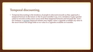 Temporal discounting.
• Temporal discounting is the tendency of people to discount rewards as they approach a
temporal horizon in the future or the To put it another way, it is a tendency to give greater
value to rewards as they move away from their temporal horizons and towards the "now".
For instance, a nicotine deprived smoker may highly value a cigarette available any time in
the next 6 hours but assign little or no value to a cigarette available in 6 months.
 