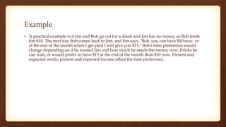 Example
• A practical example is if Jim and Bob go out for a drink and Jim has no money so Bob lends
Jim $10. The next day Bob comes back to Jim, and Jim says, "Bob, you can have $10 now, or
at the end of the month when I get paid I will give you $15." Bob's time preference would
change depending on if he trusted Jim and how much he needs the money now, thinks he
can wait, or would prefer to have $15 at the end of the month than $10 now. Present and
expected needs, present and expected income affect the time preference.
 