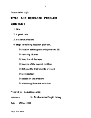 1
Amjad Khan Afridi
Presentation topic
TITLE AND RESEARCH PROBLEM
CONTENT
1. Title.
2. A good Title
3. Research problem
4. Steps in defining research problem.
 Steps in defining research problems !!!
 Selecting of Area
 Selection of the topic
 Sources of the current problem
 Defining the Instruments are used
 Methodology
 Reason of the problem
 Answering the Raise questions.
Prepared by Amjad Khan Afridi
Submitted to Sir MuhammadSaqibIshaq
Date : 17 May , 2016
 