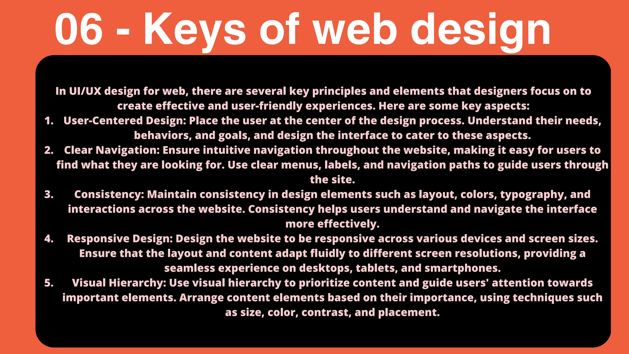 In UI/UX design for web, there are several key principles and elements that designers focus on to
create effective and user-friendly experiences. Here are some key aspects:
User-Centered Design: Place the user at the center of the design process. Understand their needs,
behaviors, and goals, and design the interface to cater to these aspects.
1.
Clear Navigation: Ensure intuitive navigation throughout the website, making it easy for users to
find what they are looking for. Use clear menus, labels, and navigation paths to guide users through
the site.
2.
Consistency: Maintain consistency in design elements such as layout, colors, typography, and
interactions across the website. Consistency helps users understand and navigate the interface
more effectively.
3.
Responsive Design: Design the website to be responsive across various devices and screen sizes.
Ensure that the layout and content adapt fluidly to different screen resolutions, providing a
seamless experience on desktops, tablets, and smartphones.
4.
Visual Hierarchy: Use visual hierarchy to prioritize content and guide users' attention towards
important elements. Arrange content elements based on their importance, using techniques such
as size, color, contrast, and placement.
5.
06 - Keys of web design
 