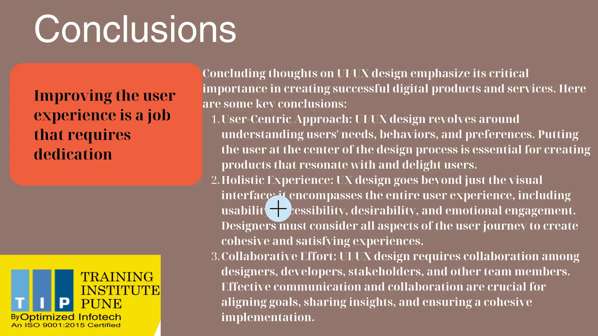 Conclusions
Concluding thoughts on UI/UX design emphasize its critical
importance in creating successful digital products and services. Here
are some key conclusions:
User-Centric Approach: UI/UX design revolves around
understanding users' needs, behaviors, and preferences. Putting
the user at the center of the design process is essential for creating
products that resonate with and delight users.
1.
Holistic Experience: UX design goes beyond just the visual
interface; it encompasses the entire user experience, including
usability, accessibility, desirability, and emotional engagement.
Designers must consider all aspects of the user journey to create
cohesive and satisfying experiences.
2.
Collaborative Effort: UI/UX design requires collaboration among
designers, developers, stakeholders, and other team members.
Effective communication and collaboration are crucial for
aligning goals, sharing insights, and ensuring a cohesive
implementation.
3.
Improving the user
experience is a job
that requires
dedication
 