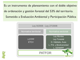 Es un instrumento de planeamiento con el doble objetivo
de ordenación y gestión forestal del 53% del territorio.
 Sometido a Evaluación Ambiental y Participación Pública

                        Ley 9/2006 - Ley 27/2006

             Normativa territorial      Normativa sectorial

                                             Ley Montes
                   LOTPP                    Ley Forestal
                    ETCV                  D. Hábitats, Aves
                                       L. P.N. y Biodiversidad
                                             L. EENNPP

                                PATFOR
 
