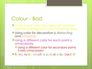Colour - Bad Using a font color that does not contrast with the background color is hard to read  Using color for decoration is  distracting  and  annoying Using a different color for each point is unnecessary Using a different color for secondary points is also unnecessary T r y i n g  t o   b e  c r e a t i v e   c a n  a l s o   b e  b a d!   