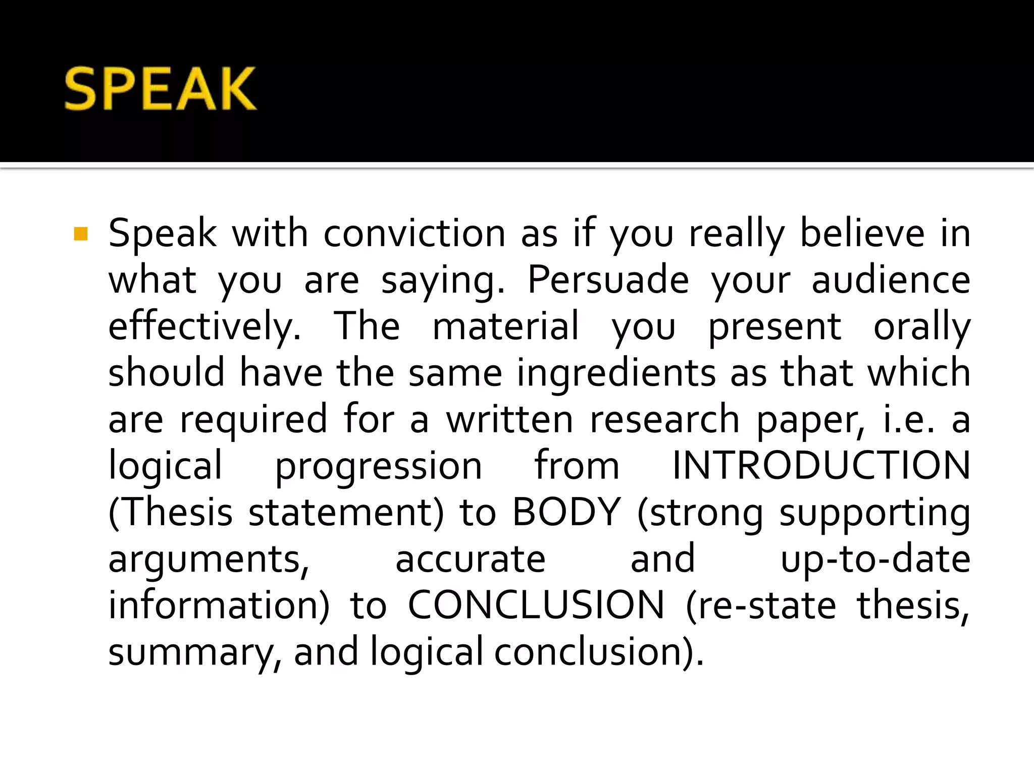 SPEAKSpeak with conviction as if you really believe in what you are saying. Persuade your audience effectively. The material you present orally should have the same ingredients as that which are required for a written research paper, i.e. a logical progression from INTRODUCTION (Thesis statement) to BODY (strong supporting arguments, accurate and up-to-date information) to CONCLUSION (re-state thesis, summary, and logical conclusion).