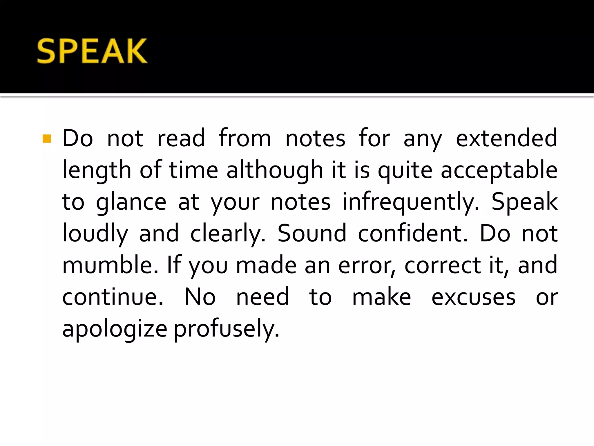 SPEAKDo not read from notes for any extended length of time although it is quite acceptable to glance at your notes infrequently. Speak loudly and clearly. Sound confident. Do not mumble. If you made an error, correct it, and continue. No need to make excuses or apologize profusely. 