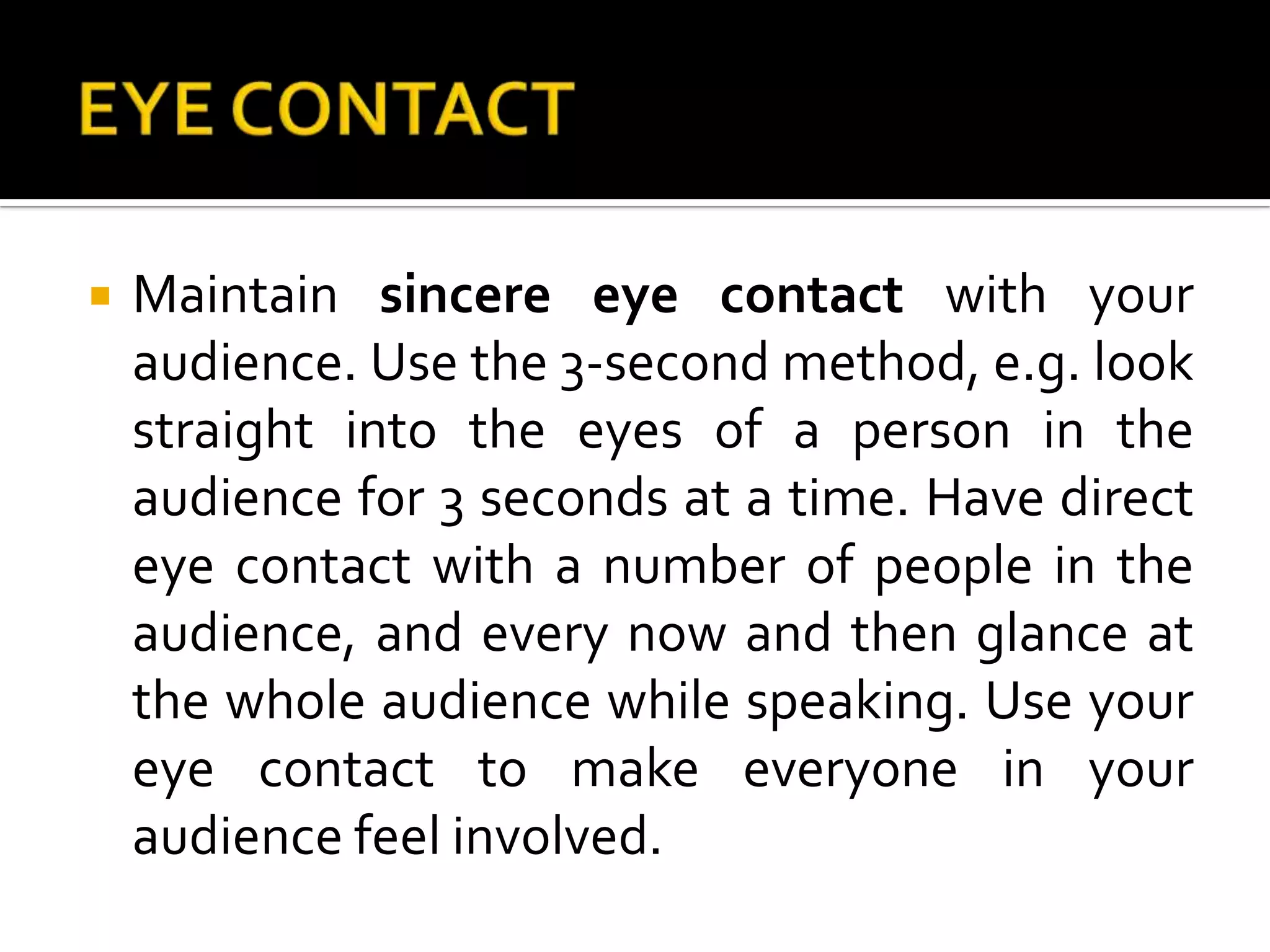 EYE CONTACTMaintain sincere eye contact with your audience. Use the 3-second method, e.g. look straight into the eyes of a person in the audience for 3 seconds at a time. Have direct eye contact with a number of people in the audience, and every now and then glance at the whole audience while speaking. Use your eye contact to make everyone in your audience feel involved.