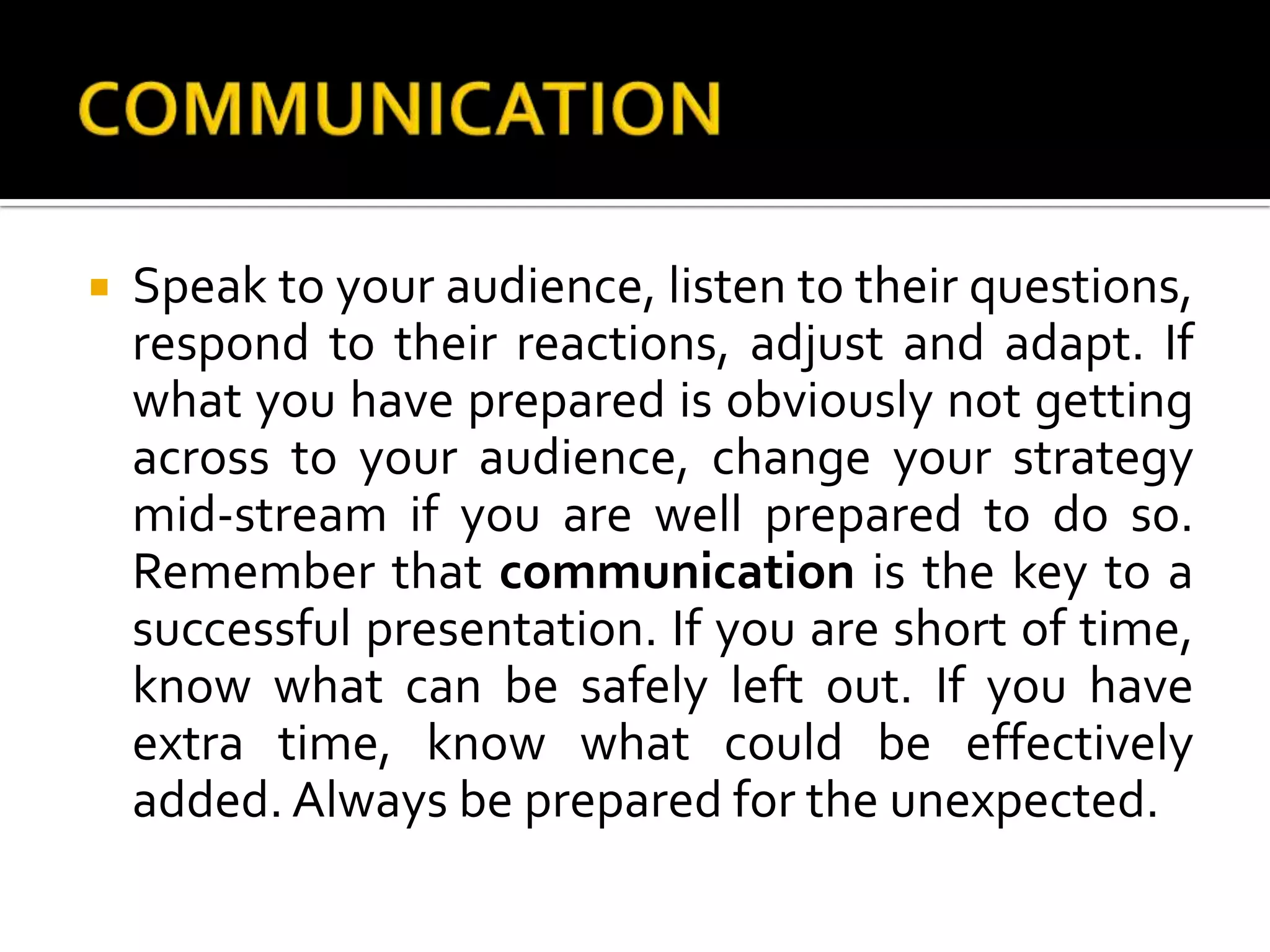 COMMUNICATIONSpeak to your audience, listen to their questions, respond to their reactions, adjust and adapt. If what you have prepared is obviously not getting across to your audience, change your strategy mid-stream if you are well prepared to do so. Remember that communication is the key to a successful presentation. If you are short of time, know what can be safely left out. If you have extra time, know what could be effectively added. Always be prepared for the unexpected.