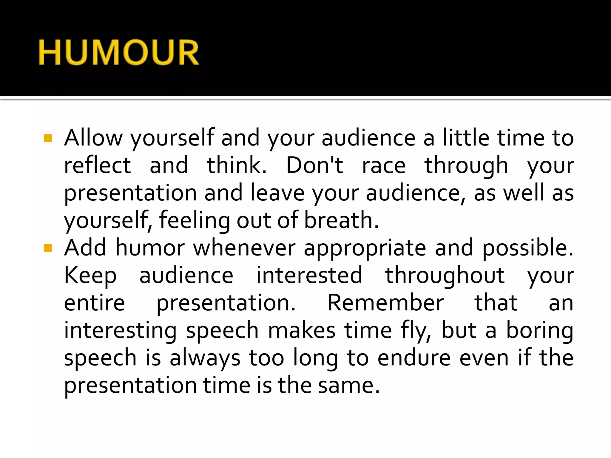 HUMOURAllow yourself and your audience a little time to reflect and think. Don't race through your presentation and leave your audience, as well as yourself, feeling out of breath. Add humor whenever appropriate and possible. Keep audience interested throughout your entire presentation. Remember that an interesting speech makes time fly, but a boring speech is always too long to endure even if the presentation time is the same.