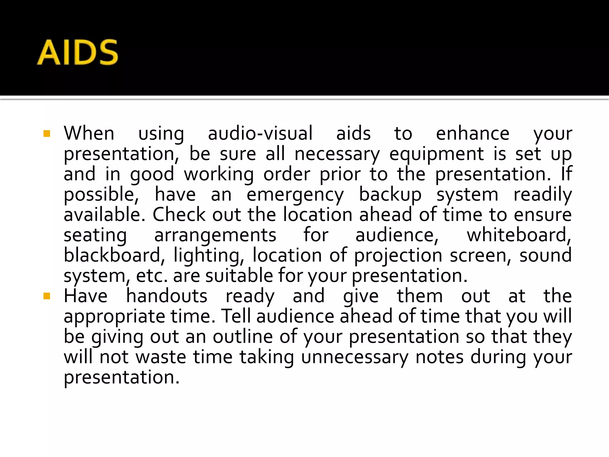 AIDSWhen using audio-visual aids to enhance your presentation, be sure all necessary equipment is set up and in good working order prior to the presentation. If possible, have an emergency backup system readily available. Check out the location ahead of time to ensure seating arrangements for audience, whiteboard, blackboard, lighting, location of projection screen, sound system, etc. are suitable for your presentation.Have handouts ready and give them out at the appropriate time. Tell audience ahead of time that you will be giving out an outline of your presentation so that they will not waste time taking unnecessary notes during your presentation.
