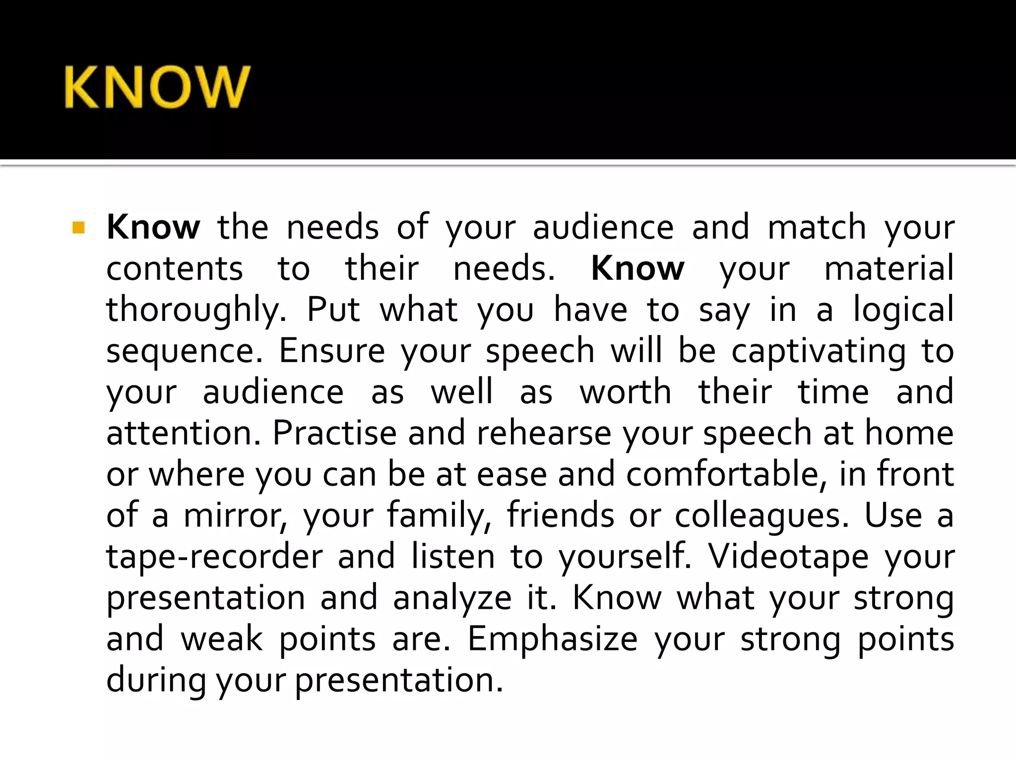 KNOWKnow the needs of your audience and match your contents to their needs. Know your material thoroughly. Put what you have to say in a logical sequence. Ensure your speech will be captivating to your audience as well as worth their time and attention. Practiseand rehearse your speech at home or where you can be at ease and comfortable, in front of a mirror, your family, friends or colleagues. Use a tape-recorder and listen to yourself. Videotape your presentation and analyze it. Know what your strong and weak points are. Emphasize your strong points during your presentation.