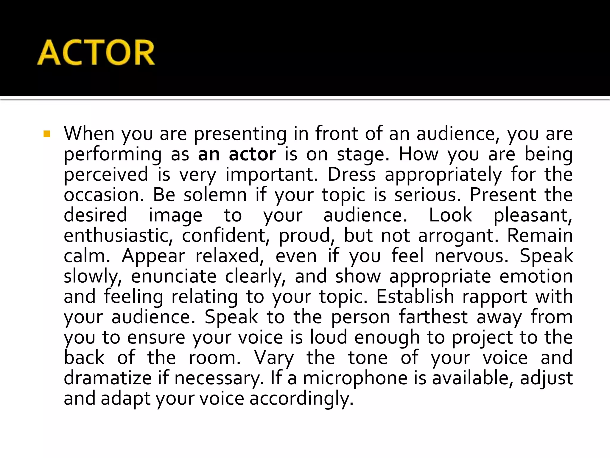 ACTOR	When you are presenting in front of an audience, you are performing as an actor is on stage. How you are being perceived is very important. Dress appropriately for the occasion. Be solemn if your topic is serious. Present the desired image to your audience. Look pleasant, enthusiastic, confident, proud, but not arrogant. Remain calm. Appear relaxed, even if you feel nervous. Speak slowly, enunciate clearly, and show appropriate emotion and feeling relating to your topic. Establish rapport with your audience. Speak to the person farthest away from you to ensure your voice is loud enough to project to the back of the room. Vary the tone of your voice and dramatize if necessary. If a microphone is available, adjust and adapt your voice accordingly.