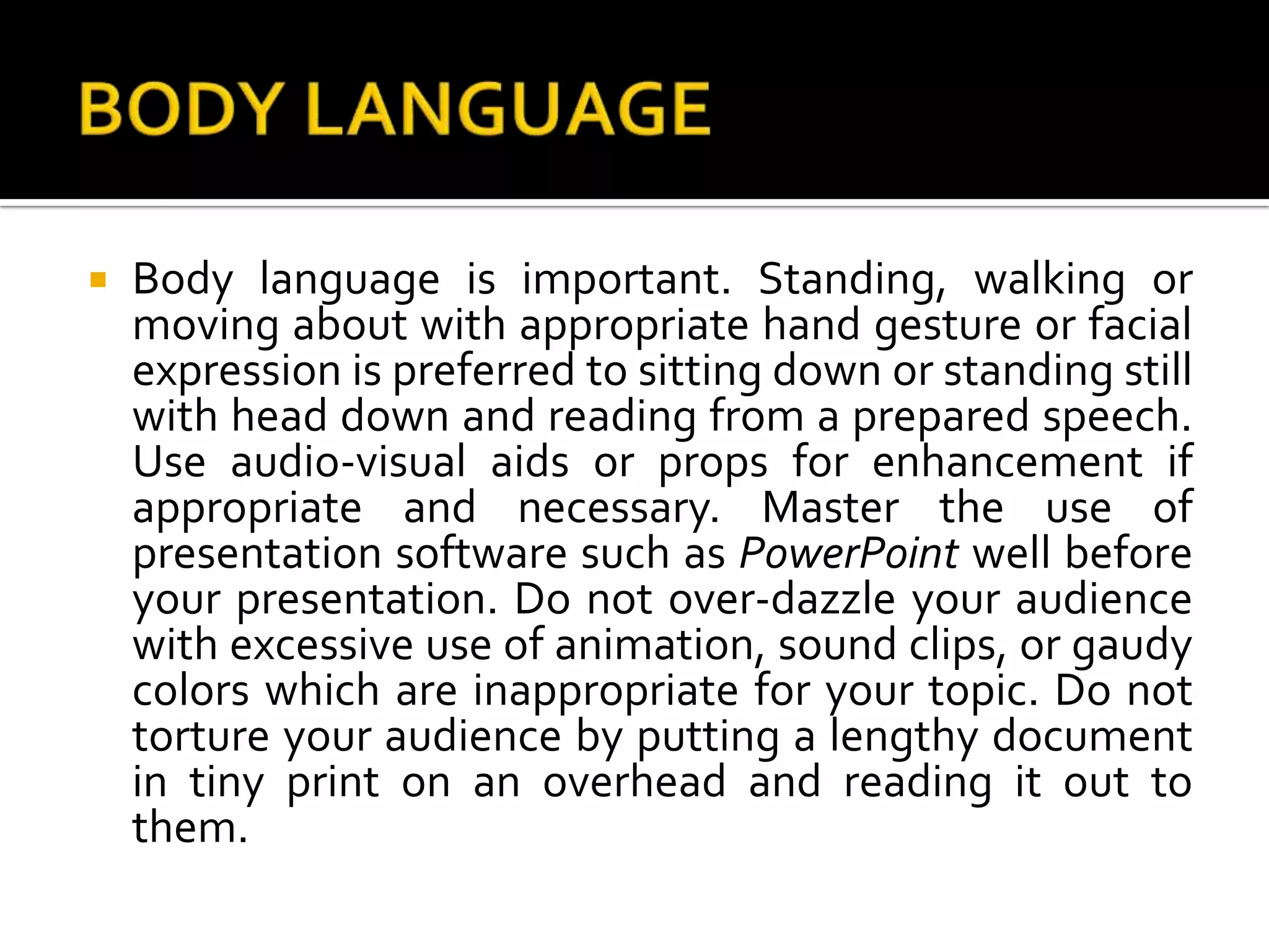 BODY LANGUAGEBody language is important. Standing, walking or moving about with appropriate hand gesture or facial expression is preferred to sitting down or standing still with head down and reading from a prepared speech. Use audio-visual aids or props for enhancement if appropriate and necessary. Master the use of presentation software such as PowerPoint well before your presentation. Do not over-dazzle your audience with excessive use of animation, sound clips, or gaudy colors which are inappropriate for your topic. Do not torture your audience by putting a lengthy document in tiny print on an overhead and reading it out to them.