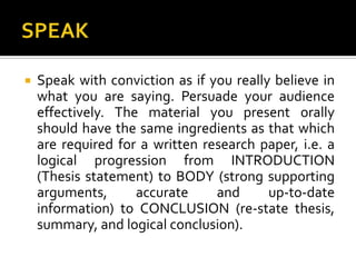 SPEAKSpeak with conviction as if you really believe in what you are saying. Persuade your audience effectively. The material you present orally should have the same ingredients as that which are required for a written research paper, i.e. a logical progression from INTRODUCTION (Thesis statement) to BODY (strong supporting arguments, accurate and up-to-date information) to CONCLUSION (re-state thesis, summary, and logical conclusion).