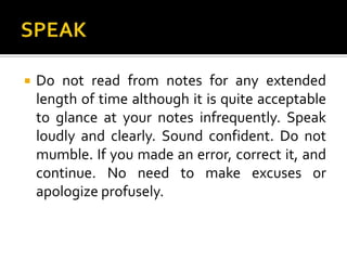 SPEAKDo not read from notes for any extended length of time although it is quite acceptable to glance at your notes infrequently. Speak loudly and clearly. Sound confident. Do not mumble. If you made an error, correct it, and continue. No need to make excuses or apologize profusely. 