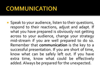 COMMUNICATIONSpeak to your audience, listen to their questions, respond to their reactions, adjust and adapt. If what you have prepared is obviously not getting across to your audience, change your strategy mid-stream if you are well prepared to do so. Remember that communication is the key to a successful presentation. If you are short of time, know what can be safely left out. If you have extra time, know what could be effectively added. Always be prepared for the unexpected.