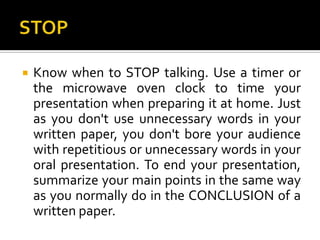 STOPKnow when to STOP talking. Use a timer or the microwave oven clock to time your presentation when preparing it at home. Just as you don't use unnecessary words in your written paper, you don't bore your audience with repetitious or unnecessary words in your oral presentation. To end your presentation, summarize your main points in the same way as you normally do in the CONCLUSION of a written paper.