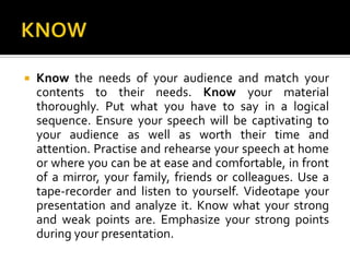 KNOWKnow the needs of your audience and match your contents to their needs. Know your material thoroughly. Put what you have to say in a logical sequence. Ensure your speech will be captivating to your audience as well as worth their time and attention. Practiseand rehearse your speech at home or where you can be at ease and comfortable, in front of a mirror, your family, friends or colleagues. Use a tape-recorder and listen to yourself. Videotape your presentation and analyze it. Know what your strong and weak points are. Emphasize your strong points during your presentation.