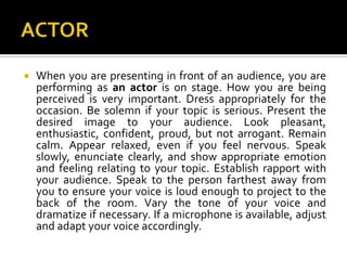 ACTOR	When you are presenting in front of an audience, you are performing as an actor is on stage. How you are being perceived is very important. Dress appropriately for the occasion. Be solemn if your topic is serious. Present the desired image to your audience. Look pleasant, enthusiastic, confident, proud, but not arrogant. Remain calm. Appear relaxed, even if you feel nervous. Speak slowly, enunciate clearly, and show appropriate emotion and feeling relating to your topic. Establish rapport with your audience. Speak to the person farthest away from you to ensure your voice is loud enough to project to the back of the room. Vary the tone of your voice and dramatize if necessary. If a microphone is available, adjust and adapt your voice accordingly.