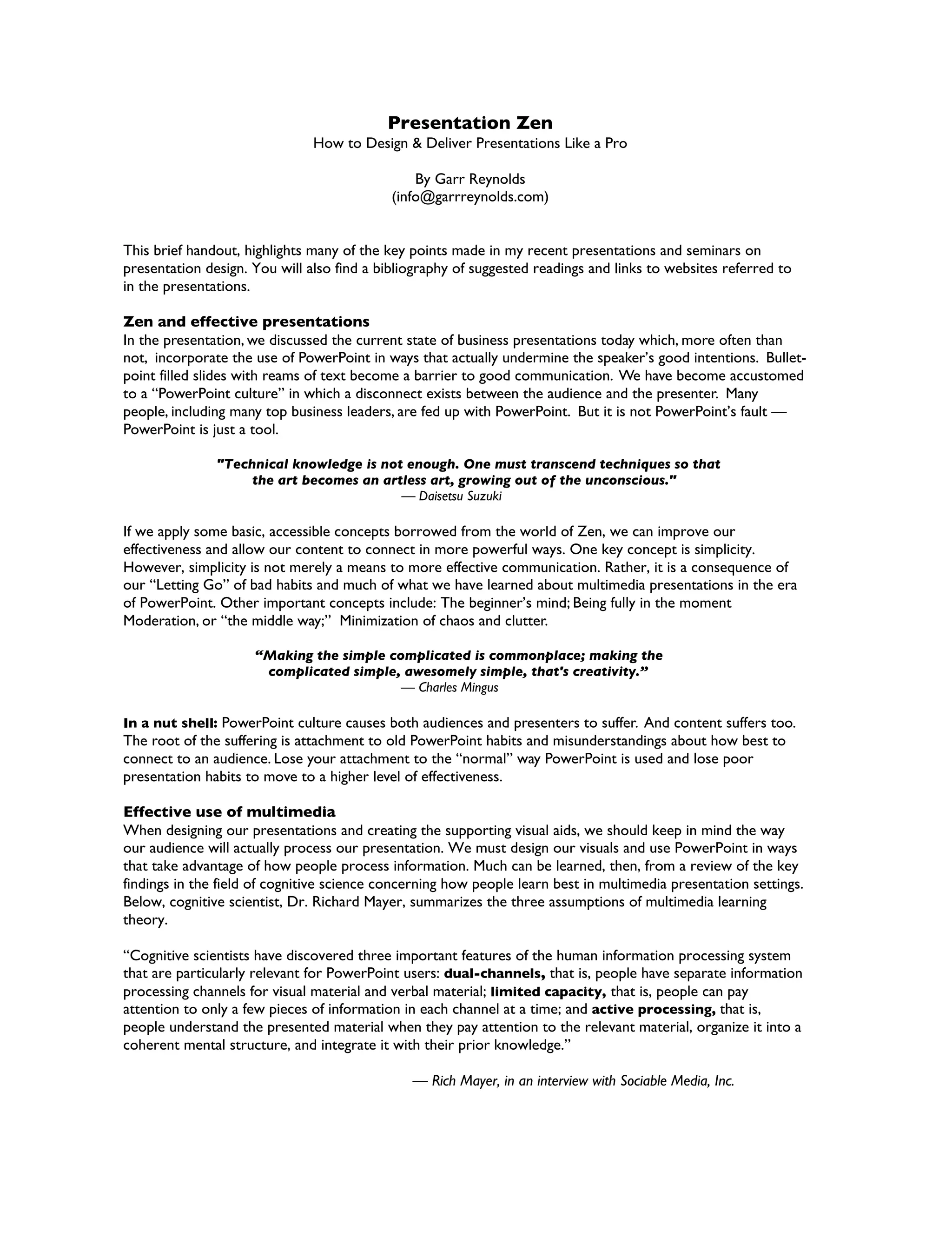 Presentation Zen
                               How to Design & Deliver Presentations Like a Pro

                                                By Garr Reynolds
                                            (info@garrreynolds.com)


This brief handout, highlights many of the key points made in my recent presentations and seminars on
presentation design. You will also find a bibliography of suggested readings and links to websites referred to
in the presentations.

Zen and effective presentations
In the presentation, we discussed the current state of business presentations today which, more often than
not, incorporate the use of PowerPoint in ways that actually undermine the speaker’s good intentions. Bullet-
point filled slides with reams of text become a barrier to good communication. We have become accustomed
to a “PowerPoint culture” in which a disconnect exists between the audience and the presenter. Many
people, including many top business leaders, are fed up with PowerPoint. But it is not PowerPoint’s fault —
PowerPoint is just a tool.

               "Technical knowledge is not enough. One must transcend techniques so that
                    the art becomes an artless art, growing out of the unconscious."
                                          — Daisetsu Suzuki

If we apply some basic, accessible concepts borrowed from the world of Zen, we can improve our
effectiveness and allow our content to connect in more powerful ways. One key concept is simplicity.
However, simplicity is not merely a means to more effective communication. Rather, it is a consequence of
our “Letting Go” of bad habits and much of what we have learned about multimedia presentations in the era
of PowerPoint. Other important concepts include: The beginner’s mind; Being fully in the moment
Moderation, or “the middle way;” Minimization of chaos and clutter.

                     “Making the simple complicated is commonplace; making the
                      complicated simple, awesomely simple, that's creativity.”
                                          — Charles Mingus

In a nut shell: PowerPoint culture causes both audiences and presenters to suffer. And content suffers too.
The root of the suffering is attachment to old PowerPoint habits and misunderstandings about how best to
connect to an audience. Lose your attachment to the “normal” way PowerPoint is used and lose poor
presentation habits to move to a higher level of effectiveness.

Effective use of multimedia
When designing our presentations and creating the supporting visual aids, we should keep in mind the way
our audience will actually process our presentation. We must design our visuals and use PowerPoint in ways
that take advantage of how people process information. Much can be learned, then, from a review of the key
findings in the field of cognitive science concerning how people learn best in multimedia presentation settings.
Below, cognitive scientist, Dr. Richard Mayer, summarizes the three assumptions of multimedia learning
theory.

“Cognitive scientists have discovered three important features of the human information processing system
that are particularly relevant for PowerPoint users: dual-channels, that is, people have separate information
processing channels for visual material and verbal material; limited capacity, that is, people can pay
attention to only a few pieces of information in each channel at a time; and active processing, that is,
people understand the presented material when they pay attention to the relevant material, organize it into a
coherent mental structure, and integrate it with their prior knowledge.”

                                               — Rich Mayer, in an interview with Sociable Media, Inc.
 